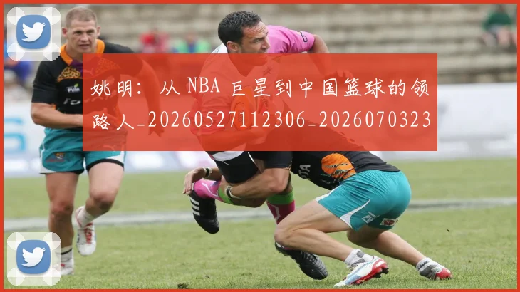 姚明:从 NBA 巨星到中国篮球的领路人_20260527112306_20260703233136