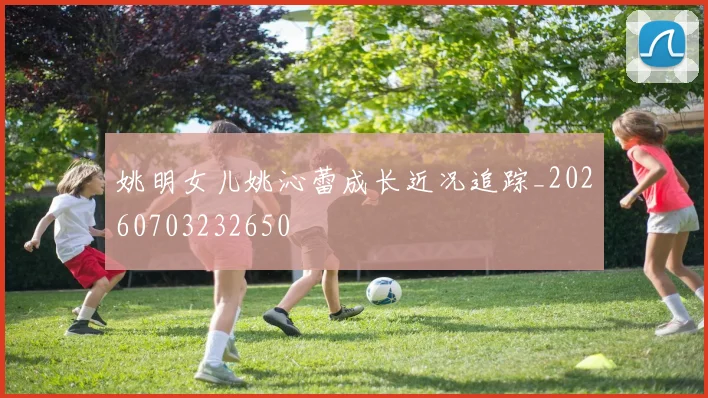 姚明女儿姚沁蕾成长近况追踪_20260703232650