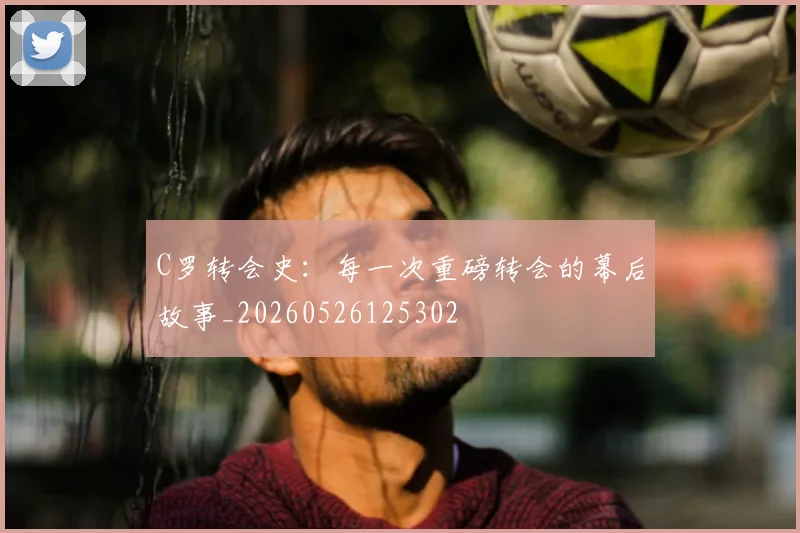 C罗转会史：每一次重磅转会的幕后故事_20260526125302