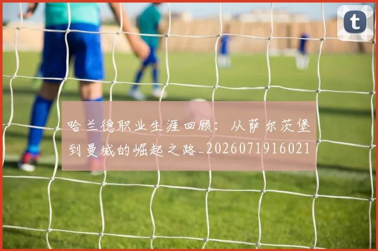 哈兰德职业生涯回顾：从萨尔茨堡到曼城的崛起之路_20260719160218