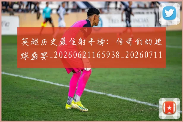 英超历史最佳射手榜:传奇们的进球盛宴_20260621165938_20260711201336