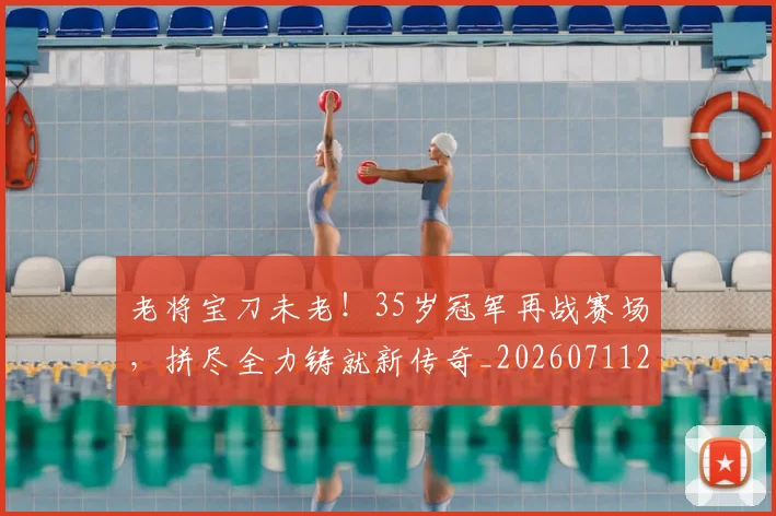 老将宝刀未老！35岁冠军再战赛场，拼尽全力铸就新传奇_20260711200929