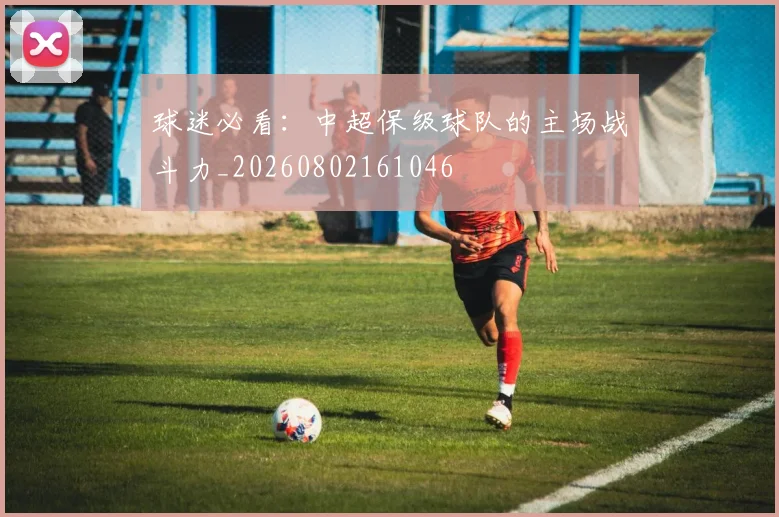 球迷必看:中超保级球队的主场战斗力_20260802161046