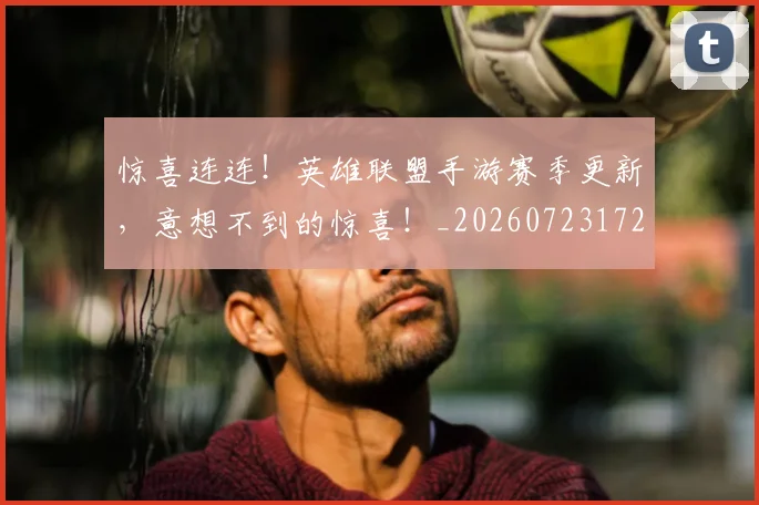 惊喜连连！英雄联盟手游赛季更新，意想不到的惊喜！_20260723172805