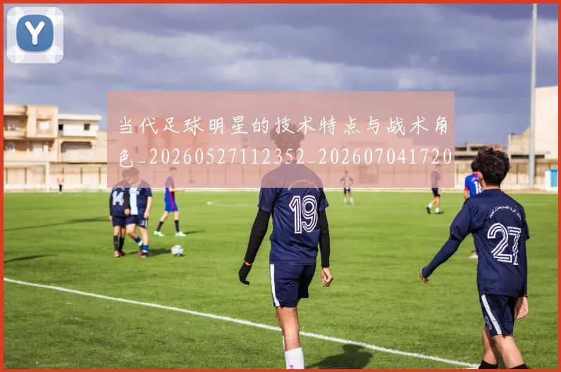 当代足球明星的技术特点与战术角色_20260527112352_20260704172000