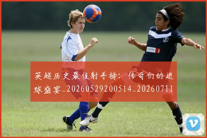 英超历史最佳射手榜：传奇们的进球盛宴_20260529200514_20260711201333