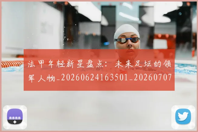 法甲年轻新星盘点：未来足坛的领军人物_20260624163501_20260707153342