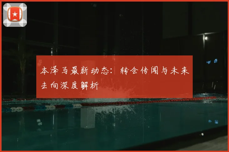 本泽马最新动态：转会传闻与未来去向深度解析