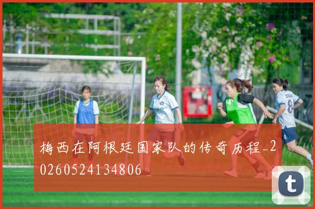 梅西在阿根廷国家队的传奇历程_20260524134806