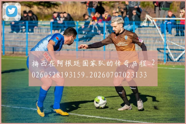 梅西在阿根廷国家队的传奇历程_20260528193159_20260707023133