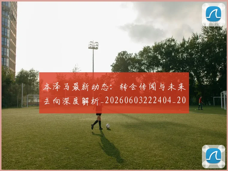 本泽马最新动态：转会传闻与未来去向深度解析_20260603222404_20260707021902