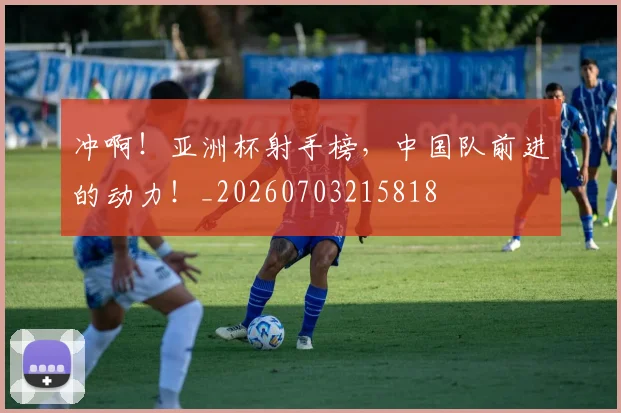 冲啊！亚洲杯射手榜，中国队前进的动力！_20260703215818