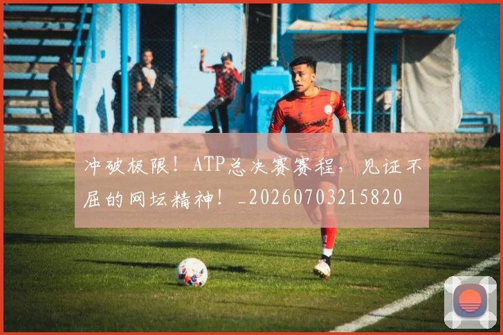冲破极限！ATP总决赛赛程，见证不屈的网坛精神！_20260703215820