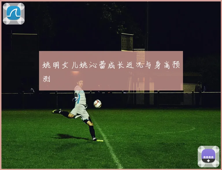 姚明女儿姚沁蕾成长近况与身高预测
