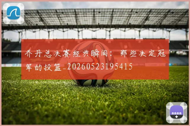 乔丹总决赛经典瞬间：那些决定冠军的投篮_20260523195415