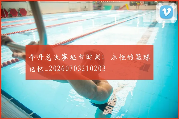 乔丹总决赛经典时刻：永恒的篮球记忆_20260703210203