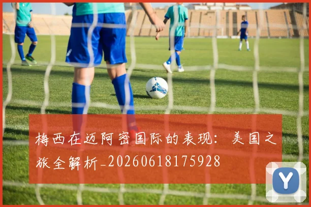 梅西在迈阿密国际的表现:美国之旅全解析_20260618175928
